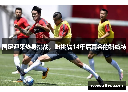 国足迎来热身挑战，盼挑战14年后再会的科威特